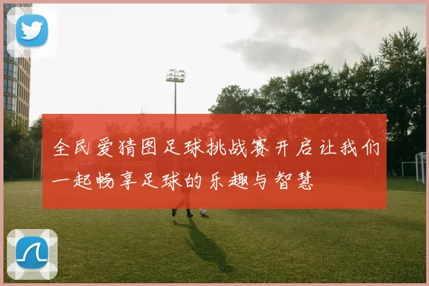 全民爱猜图足球挑战赛开启让我们一起畅享足球的乐趣与智慧