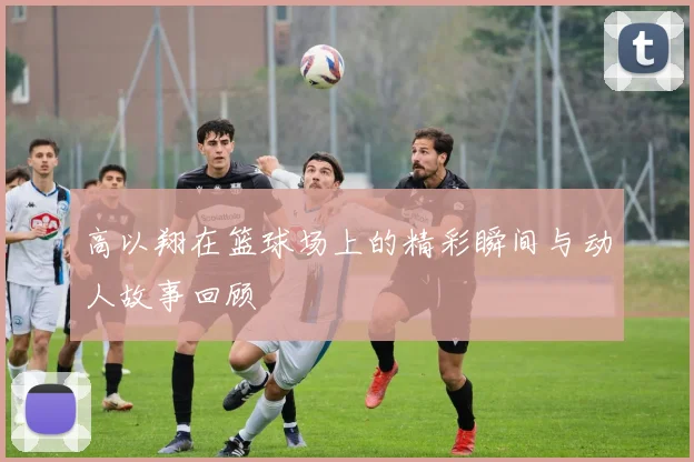 高以翔在篮球场上的精彩瞬间与动人故事回顾