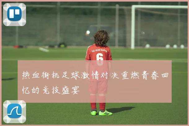 热血街机足球激情对决重燃青春回忆的竞技盛宴