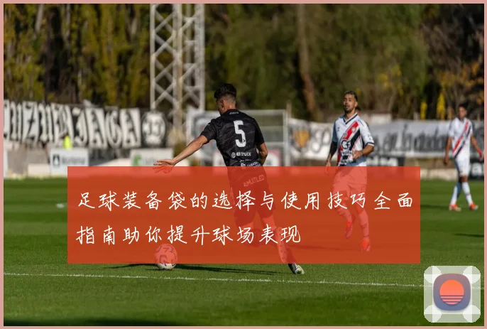 足球装备袋的选择与使用技巧全面指南助你提升球场表现