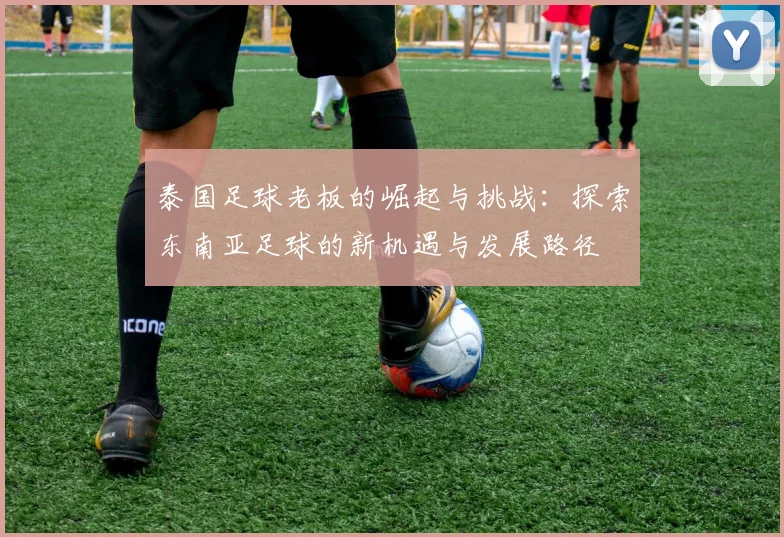 泰国足球老板的崛起与挑战：探索东南亚足球的新机遇与发展路径