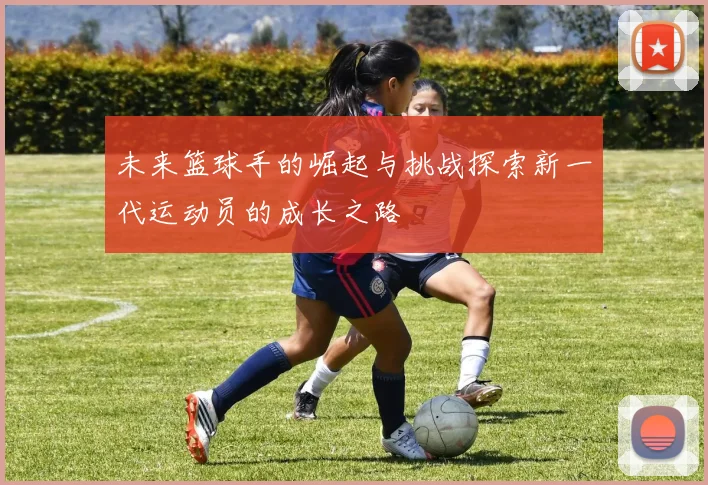 未来篮球手的崛起与挑战探索新一代运动员的成长之路