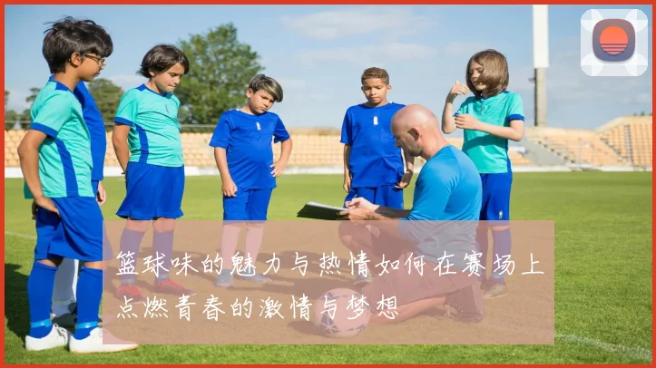 篮球味的魅力与热情如何在赛场上点燃青春的激情与梦想