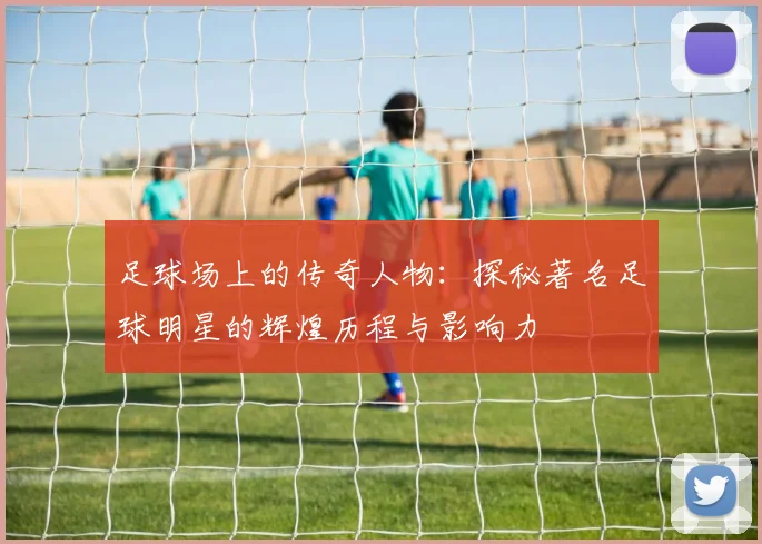 足球场上的传奇人物：探秘著名足球明星的辉煌历程与影响力