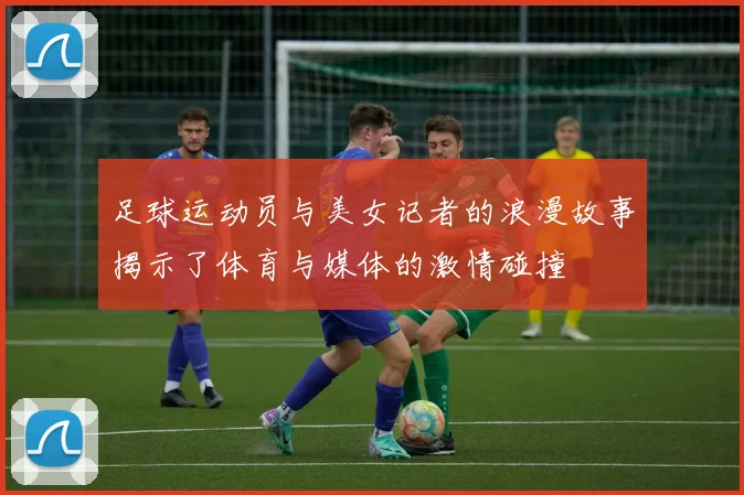足球运动员与美女记者的浪漫故事揭示了体育与媒体的激情碰撞
